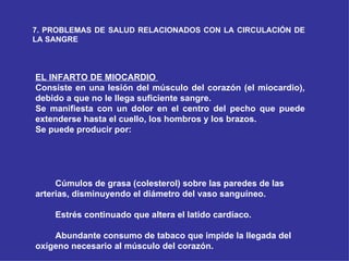 7. PROBLEMAS DE SALUD RELACIONADOS CON LA CIRCULACIÓN DE LA SANGRE EL INFARTO DE MIOCARDIO  Consiste en una lesión del músculo del corazón (el miocardio), debido a que no le llega suficiente sangre. Se manifiesta con un dolor en el centro del pecho que puede extenderse hasta el cuello, los hombros y los brazos. Se puede producir por:            Cúmulos de grasa (colesterol) sobre las paredes de las arterias, disminuyendo el diámetro del vaso sanguíneo.            Estrés continuado que altera el latido cardíaco.            Abundante consumo de tabaco que impide la llegada del oxígeno necesario al músculo del corazón. 