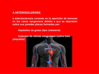 LA ARTERIOSCLEROSIS  La arteriosclerosis consiste en la aparición de lesiones en los vasos sanguíneos debido a que se depositan sobre sus paredes placas formadas por:            Depósitos de grasa (tipo colesterol)             Cúmulos de células sanguíneas (sobre todo plaquetas) 