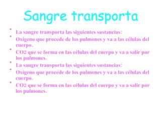 Sangre transporta La sangre transporta las siguientes sustancias: Oxígeno que procede de los pulmones y va a las células del cuerpo.  CO2 que se forma en las células del cuerpo y va a salir por los pulmones. La sangre transporta las siguientes sustancias: Oxígeno que procede de los pulmones y va a las células del cuerpo.  CO2 que se forma en las células del cuerpo y va a salir por los pulmones. 