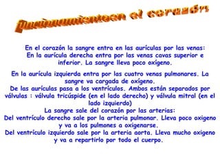 funcionamientoen el corazón En el corazón la sangre entra en las aurículas por las venas: En la aurícula derecha entra por las venas cavas superior e inferior. La sangre lleva poco oxígeno. En la aurícula izquierda entra por las cuatro venas pulmonares. La sangre va cargada de oxígeno. De las aurículas pasa a los ventrículos. Ambos están separados por válvulas : válvula tricúspide (en el lado derecho) y válvula mitral (en el lado izquierdo) La sangre sale del corazón por las arterias: Del ventrículo derecho sale por la arteria pulmonar. Lleva poco oxigeno y va a los pulmones a oxigenarse.  Del ventrículo izquierdo sale por la arteria aorta. Lleva mucho oxigeno y va a repartirlo por todo el cuerpo.  