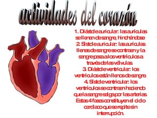 actividades del corazón 1. Diástole auricular: las aurículas se llenan de sangre, hinchándose  2. Sístole auricular: las aurículas llenas de sangre se contraen y la sangre pasa a los ventrículos a través de las válvulas.  3. Diástole ventricular: los ventrículos están llenos de sangre. 4. Sístole ventricular: los ventrículos se contraen haciendo que la sangre salga por las arterias. Estas 4 fases constituyen el ciclo cardíaco que se repite sin interrupción. 