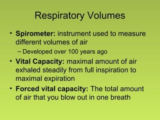 Respiratory Volumes
• Spirometer: instrument used to measure
different volumes of air
– Developed over 100 years ago
• Vital Capacity: maximal amount of air
exhaled steadily from full inspiration to
maximal expiration
• Forced vital capacity: The total amount
of air that you blow out in one breath
 