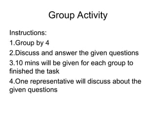 Group Activity
Instructions:
1.Group by 4
2.Discuss and answer the given questions
3.10 mins will be given for each group to
finished the task
4.One representative will discuss about the
given questions
 