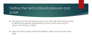 Define the terms blood pressure and
pulse
The pressure of the blood that pushes out on the walls of the blood vessels
is called blood pressure. Blood pressure in the human aorta may be
around 120 mmHg, or 16KPA.
Pulse are strong surges of blood travelling in artery caused by the heart
beat.