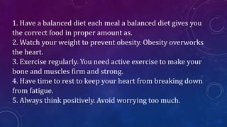 1. Have a balanced diet each meal a balanced diet gives you
the correct food in proper amount as.
2. Watch your weight to prevent obesity. Obesity overworks
the heart.
3. Exercise regularly. You need active exercise to make your
bone and muscles firm and strong.
4. Have time to rest to keep your heart from breaking down
from fatigue.
5. Always think positively. Avoid worrying too much.
 