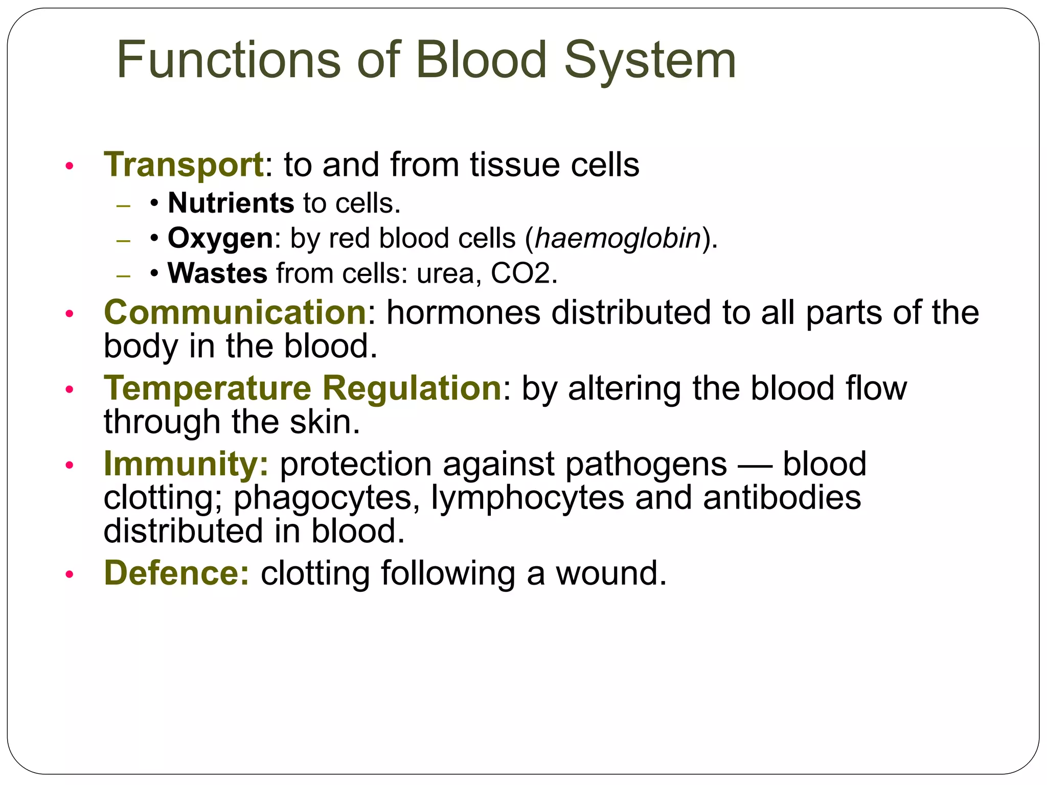 • Transport: to and from tissue cells
– • Nutrients to cells.
– • Oxygen: by red blood cells (haemoglobin).
– • Wastes from cells: urea, CO2.
• Communication: hormones distributed to all parts of the
body in the blood.
• Temperature Regulation: by altering the blood flow
through the skin.
• Immunity: protection against pathogens — blood
clotting; phagocytes, lymphocytes and antibodies
distributed in blood.
• Defence: clotting following a wound.
Functions of Blood System
 