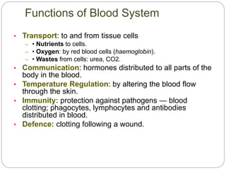 • Transport: to and from tissue cells
– • Nutrients to cells.
– • Oxygen: by red blood cells (haemoglobin).
– • Wastes from cells: urea, CO2.
• Communication: hormones distributed to all parts of the
body in the blood.
• Temperature Regulation: by altering the blood flow
through the skin.
• Immunity: protection against pathogens — blood
clotting; phagocytes, lymphocytes and antibodies
distributed in blood.
• Defence: clotting following a wound.
Functions of Blood System
 