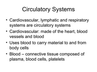Circulatory Systems
• Cardiovascular, lymphatic and respiratory
systems are circulatory systems
• Cardiovascular: made of the heart, blood
vessels and blood
• Uses blood to carry material to and from
body cells
• Blood – connective tissue composed of
plasma, blood cells, platelets
 