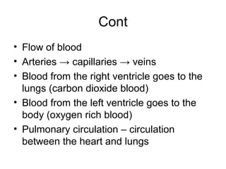 Cont
• Flow of blood
• Arteries → capillaries → veins
• Blood from the right ventricle goes to the
lungs (carbon dioxide blood)
• Blood from the left ventricle goes to the
body (oxygen rich blood)
• Pulmonary circulation – circulation
between the heart and lungs
 