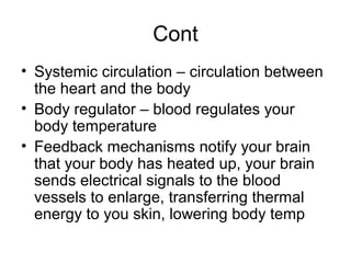 Cont
• Systemic circulation – circulation between
the heart and the body
• Body regulator – blood regulates your
body temperature
• Feedback mechanisms notify your brain
that your body has heated up, your brain
sends electrical signals to the blood
vessels to enlarge, transferring thermal
energy to you skin, lowering body temp
 