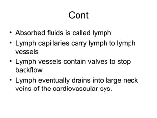 Cont
• Absorbed fluids is called lymph
• Lymph capillaries carry lymph to lymph
vessels
• Lymph vessels contain valves to stop
backflow
• Lymph eventually drains into large neck
veins of the cardiovascular sys.
 