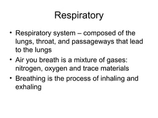 Respiratory
• Respiratory system – composed of the
lungs, throat, and passageways that lead
to the lungs
• Air you breath is a mixture of gases:
nitrogen, oxygen and trace materials
• Breathing is the process of inhaling and
exhaling
 