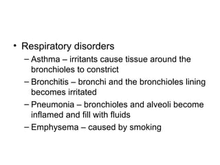 • Respiratory disorders
– Asthma – irritants cause tissue around the
bronchioles to constrict
– Bronchitis – bronchi and the bronchioles lining
becomes irritated
– Pneumonia – bronchioles and alveoli become
inflamed and fill with fluids
– Emphysema – caused by smoking
 