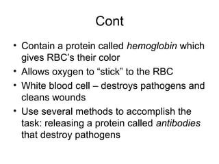 Cont
• Contain a protein called hemoglobin which
gives RBC’s their color
• Allows oxygen to “stick” to the RBC
• White blood cell – destroys pathogens and
cleans wounds
• Use several methods to accomplish the
task: releasing a protein called antibodies
that destroy pathogens
 