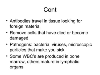 Cont
• Antibodies travel in tissue looking for
foreign material
• Remove cells that have died or become
damaged
• Pathogens: bacteria, viruses, microscopic
particles that make you sick
• Some WBC’s are produced in bone
marrow, others mature in lymphatic
organs
 