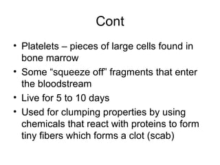 Cont
• Platelets – pieces of large cells found in
bone marrow
• Some “squeeze off” fragments that enter
the bloodstream
• Live for 5 to 10 days
• Used for clumping properties by using
chemicals that react with proteins to form
tiny fibers which forms a clot (scab)
 
