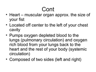 Cont
• Heart – muscular organ approx. the size of
your fist
• Located off center to the left of your chest
cavity
• Pumps oxygen depleted blood to the
lungs (pulmonary circulation) and oxygen
rich blood from your lungs back to the
heart and the rest of your body (systemic
circulation)
• Composed of two sides (left and right)
 