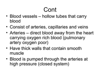 Cont
• Blood vessels – hollow tubes that carry
blood
• Consist of arteries, capillaries and veins
• Arteries – direct blood away from the heart
carrying oxygen rich blood (pulmonary
artery oxygen poor)
• Have thick walls that contain smooth
muscle
• Blood is pumped through the arteries at
high pressure (closed system)
 