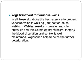  Yoga treatment for Varicose Veins
 In all these situations the best exercise to prevent
 varicose veins is walking ( but not too much
 walking). Walking results in creating muscle
 pressure and relax-ation of the muscles, thereby
 the blood circulation and control is well
 maintained. Yogasanas help to seize the further
 deterioration.
 