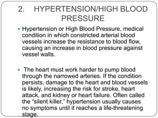 2.    HYPERTENSION/HIGH BLOOD
           PRESSURE
 Hypertension or High Blood Pressure, medical
 condition in which constricted arterial blood
 vessels increase the resistance to blood flow,
 causing an increase in blood pressure against
 vessel walls.

 The heart must work harder to pump blood
 through the narrowed arteries. If the condition
 persists, damage to the heart and blood vessels
 is likely, increasing the risk for stroke, heart
 attack, and kidney or heart failure. Often called
 the ―silent killer,‖ hypertension usually causes
 no symptoms until it reaches a life-threatening
 stage.
 