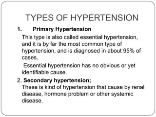 TYPES OF HYPERTENSION
1.    Primary Hypertension
  This type is also called essential hypertension,
  and it is by far the most common type of
  hypertension, and is diagnosed in about 95% of
  cases.
   Essential hypertension has no obvious or yet
  identifiable cause.
2. Secondary hypertension;
  These is kind of hypertension that cause by renal
  disease, hormone problem or other systemic
  disease.
 