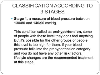 CLASSIFICATION ACCORDING TO
          3 STAGES
 Stage 1, a measure of blood pressure between
 130/80 and 140/90 mmHg.

 This condition called as prehypertension, some
 of people with these level they don't feel anything.
 But it's possible for the other groups of people
 this level is too high for them. If your blood
 pressure falls into the prehypertension category
 and you do not have any other risk factors,
 lifestyle changes are the recommended treatment
 at this stage.
 