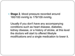  Stage 2, blood pressure recorded around
 160/100 mmHg to 179/109 mmHg.

 Usually if you don't have any accompanying
 conditions such as heart disease, diabetes,
 kidney disease, or a history of stroke, at this level
 the doctors will start to offered lifestyle
 modifications and a single medication to lower it.
 