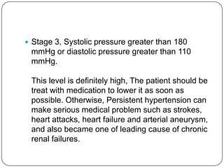  Stage 3, Systolic pressure greater than 180
 mmHg or diastolic pressure greater than 110
 mmHg.

 This level is definitely high, The patient should be
 treat with medication to lower it as soon as
 possible. Otherwise, Persistent hypertension can
 make serious medical problem such as strokes,
 heart attacks, heart failure and arterial aneurysm,
 and also became one of leading cause of chronic
 renal failures.
 