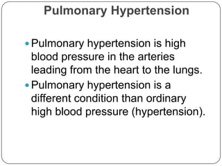 Pulmonary Hypertension

 Pulmonary hypertension is high
  blood pressure in the arteries
  leading from the heart to the lungs.
 Pulmonary hypertension is a
  different condition than ordinary
  high blood pressure (hypertension).
 