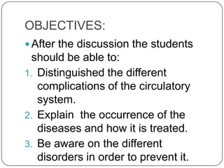 OBJECTIVES:
 After the discussion the students
  should be able to:
1. Distinguished the different
   complications of the circulatory
   system.
2. Explain the occurrence of the
   diseases and how it is treated.
3. Be aware on the different
   disorders in order to prevent it.
 