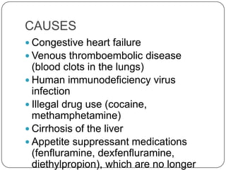 CAUSES
 Congestive heart failure
 Venous thromboembolic disease
  (blood clots in the lungs)
 Human immunodeficiency virus
  infection
 Illegal drug use (cocaine,
  methamphetamine)
 Cirrhosis of the liver
 Appetite suppressant medications
  (fenfluramine, dexfenfluramine,
  diethylpropion), which are no longer
 