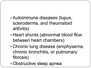  Autoimmune diseases (lupus,
  scleroderma, and rheumatoid
  arthritis)
 Heart shunts (abnormal blood flow
  between heart chambers)
 Chronic lung disease (emphysema,
  chronic bronchitis, or pulmonary
  fibrosis)
 Obstructive sleep apnea
 