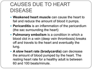 CAUSES DUE TO HEART
DISEASE
 Weakened heart muscle can cause the heart to
  fail and reduce the amount of blood it pumps.
 Pericarditis is an inflammation of the pericardium
  (the sac surrounding the heart)
 Pulmonary embolism is a condition in which a
  blood clot in a vein (deep vein thrombosis) breaks
  off and travels to the heart and eventually the
  lung.
 A slow heart rate (bradycardia) can decrease
  the amount of blood pumped by the heart. The
  resting heart rate for a healthy adult is between
  60 and 100 beats/minute.
 