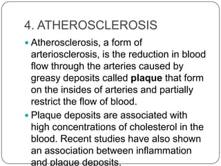 4. ATHEROSCLEROSIS
 Atherosclerosis, a form of
  arteriosclerosis, is the reduction in blood
  flow through the arteries caused by
  greasy deposits called plaque that form
  on the insides of arteries and partially
  restrict the flow of blood.
 Plaque deposits are associated with
  high concentrations of cholesterol in the
  blood. Recent studies have also shown
  an association between inflammation
  and plaque deposits.
 