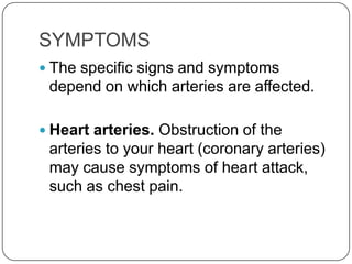 SYMPTOMS
 The specific signs and symptoms
 depend on which arteries are affected.

 Heart arteries. Obstruction of the
 arteries to your heart (coronary arteries)
 may cause symptoms of heart attack,
 such as chest pain.
 