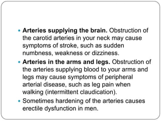  Arteries supplying the brain. Obstruction of
  the carotid arteries in your neck may cause
  symptoms of stroke, such as sudden
  numbness, weakness or dizziness.
 Arteries in the arms and legs. Obstruction of
  the arteries supplying blood to your arms and
  legs may cause symptoms of peripheral
  arterial disease, such as leg pain when
  walking (intermittent claudication).
 Sometimes hardening of the arteries causes
  erectile dysfunction in men.
 