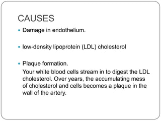 CAUSES
 Damage in endothelium.


 low-density lipoprotein (LDL) cholesterol


 Plaque formation.
 Your white blood cells stream in to digest the LDL
 cholesterol. Over years, the accumulating mess
 of cholesterol and cells becomes a plaque in the
 wall of the artery.
 