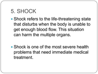 5. SHOCK
 Shock refers to the life-threatening state
 that disturbs when the body is unable to
 get enough blood flow. This situation
 can harm the multiple organs.

 Shock is one of the most severe health
 problems that need immediate medical
 treatment.
 
