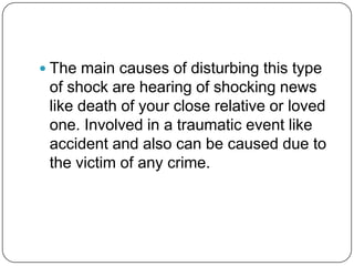  The main causes of disturbing this type
 of shock are hearing of shocking news
 like death of your close relative or loved
 one. Involved in a traumatic event like
 accident and also can be caused due to
 the victim of any crime.
 