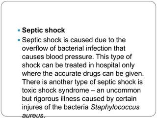  Septic shock
 Septic shock is caused due to the
 overflow of bacterial infection that
 causes blood pressure. This type of
 shock can be treated in hospital only
 where the accurate drugs can be given.
 There is another type of septic shock is
 toxic shock syndrome – an uncommon
 but rigorous illness caused by certain
 injures of the bacteria Staphylococcus
 aureus.
 