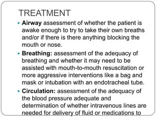 TREATMENT
 Airway assessment of whether the patient is
  awake enough to try to take their own breaths
  and/or if there is there anything blocking the
  mouth or nose.
 Breathing: assessment of the adequacy of
  breathing and whether it may need to be
  assisted with mouth-to-mouth resuscitation or
  more aggressive interventions like a bag and
  mask or intubation with an endotracheal tube.
 Circulation: assessment of the adequacy of
  the blood pressure adequate and
  determination of whether intravenous lines are
  needed for delivery of fluid or medications to
 