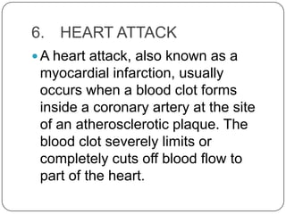 6. HEART ATTACK
 A heart attack, also known as a
 myocardial infarction, usually
 occurs when a blood clot forms
 inside a coronary artery at the site
 of an atherosclerotic plaque. The
 blood clot severely limits or
 completely cuts off blood flow to
 part of the heart.
 