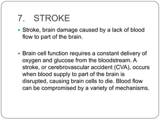 7. STROKE
 Stroke, brain damage caused by a lack of blood
 flow to part of the brain.

 Brain cell function requires a constant delivery of
 oxygen and glucose from the bloodstream. A
 stroke, or cerebrovascular accident (CVA), occurs
 when blood supply to part of the brain is
 disrupted, causing brain cells to die. Blood flow
 can be compromised by a variety of mechanisms.
 