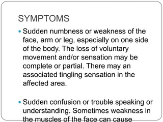 SYMPTOMS
 Sudden numbness or weakness of the
 face, arm or leg, especially on one side
 of the body. The loss of voluntary
 movement and/or sensation may be
 complete or partial. There may an
 associated tingling sensation in the
 affected area.

 Sudden confusion or trouble speaking or
 understanding. Sometimes weakness in
 the muscles of the face can cause
 