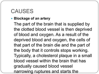 CAUSES
 Blockage of an artery
 The part of the brain that is supplied by
 the clotted blood vessel is then deprived
 of blood and oxygen. As a result of the
 deprived blood and oxygen, the cells of
 that part of the brain die and the part of
 the body that it controls stops working.
 Typically, a cholesterol plaque in a small
 blood vessel within the brain that has
 gradually caused blood vessel
 narrowing ruptures and starts the
 