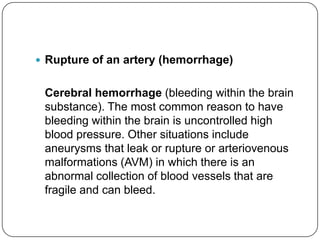  Rupture of an artery (hemorrhage)


 Cerebral hemorrhage (bleeding within the brain
 substance). The most common reason to have
 bleeding within the brain is uncontrolled high
 blood pressure. Other situations include
 aneurysms that leak or rupture or arteriovenous
 malformations (AVM) in which there is an
 abnormal collection of blood vessels that are
 fragile and can bleed.
 