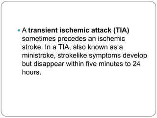  A transient ischemic attack (TIA)
 sometimes precedes an ischemic
 stroke. In a TIA, also known as a
 ministroke, strokelike symptoms develop
 but disappear within five minutes to 24
 hours.
 