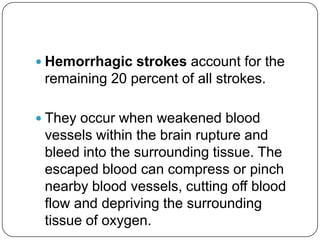  Hemorrhagic strokes account for the
 remaining 20 percent of all strokes.

 They occur when weakened blood
 vessels within the brain rupture and
 bleed into the surrounding tissue. The
 escaped blood can compress or pinch
 nearby blood vessels, cutting off blood
 flow and depriving the surrounding
 tissue of oxygen.
 