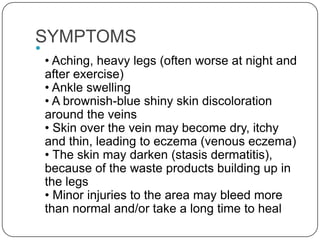 SYMPTOMS

    • Aching, heavy legs (often worse at night and
    after exercise)
    • Ankle swelling
    • A brownish-blue shiny skin discoloration
    around the veins
    • Skin over the vein may become dry, itchy
    and thin, leading to eczema (venous eczema)
    • The skin may darken (stasis dermatitis),
    because of the waste products building up in
    the legs
    • Minor injuries to the area may bleed more
    than normal and/or take a long time to heal
 