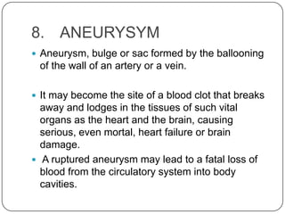 8. ANEURYSYM
 Aneurysm, bulge or sac formed by the ballooning
 of the wall of an artery or a vein.

 It may become the site of a blood clot that breaks
  away and lodges in the tissues of such vital
  organs as the heart and the brain, causing
  serious, even mortal, heart failure or brain
  damage.
 A ruptured aneurysm may lead to a fatal loss of
  blood from the circulatory system into body
  cavities.
 